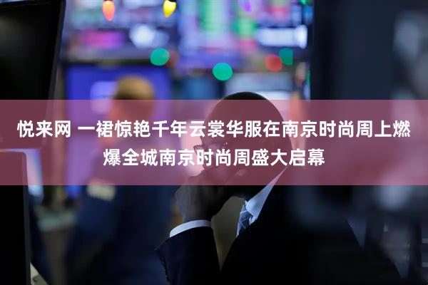 悦来网 一裙惊艳千年云裳华服在南京时尚周上燃爆全城南京时尚周盛大启幕