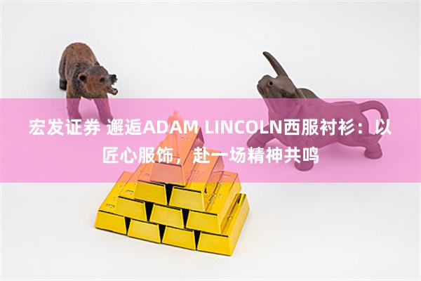 宏发证券 邂逅ADAM LINCOLN西服衬衫：以匠心服饰，赴一场精神共鸣