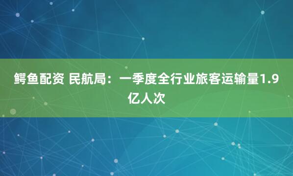 鳄鱼配资 民航局：一季度全行业旅客运输量1.9亿人次