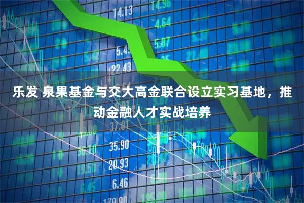 乐发 泉果基金与交大高金联合设立实习基地，推动金融人才实战培养