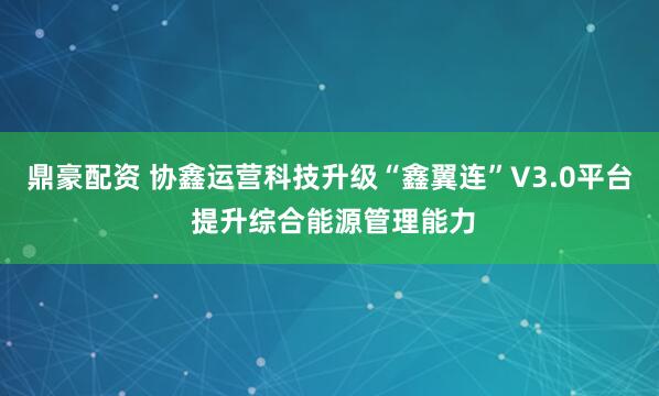 鼎豪配资 协鑫运营科技升级“鑫翼连”V3.0平台 提升综合能源管理能力