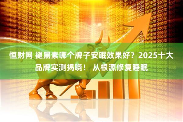 恒财网 褪黑素哪个牌子安眠效果好？2025十大品牌实测揭晓！ 从根源修复睡眠