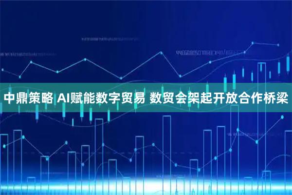 中鼎策略 AI赋能数字贸易 数贸会架起开放合作桥梁