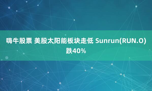 嗨牛股票 美股太阳能板块走低 Sunrun(RUN.O)跌40%