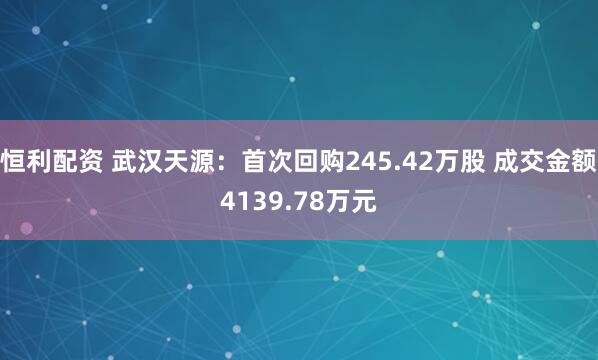 恒利配资 武汉天源：首次回购245.42万股 成交金额4139.78万元