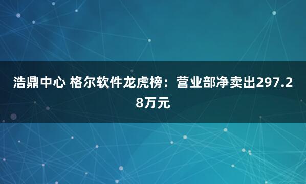 浩鼎中心 格尔软件龙虎榜：营业部净卖出297.28万元