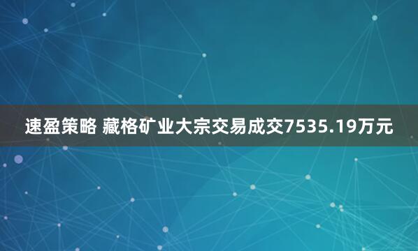 速盈策略 藏格矿业大宗交易成交7535.19万元