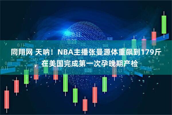 同翔网 天呐！NBA主播张曼源体重飙到179斤，在美国完成第一次孕晚期产检
