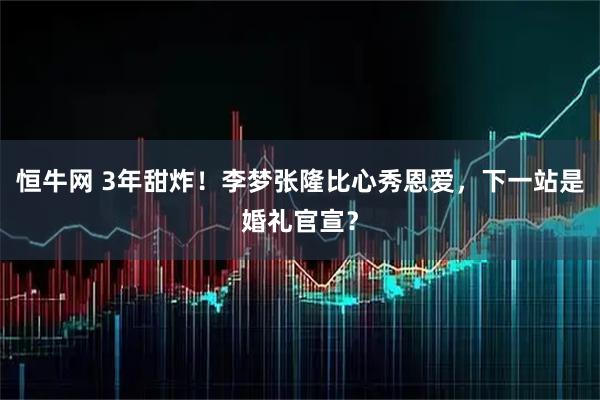 恒牛网 3年甜炸！李梦张隆比心秀恩爱，下一站是婚礼官宣？