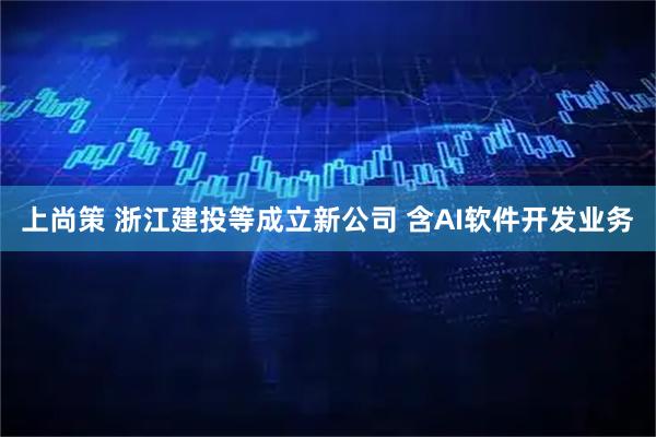 上尚策 浙江建投等成立新公司 含AI软件开发业务