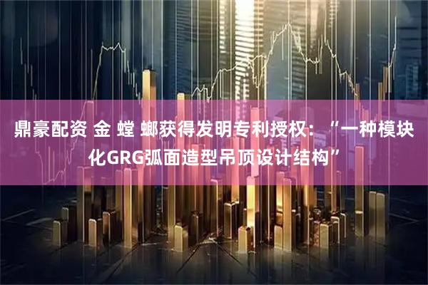 鼎豪配资 金 螳 螂获得发明专利授权：“一种模块化GRG弧面造型吊顶设计结构”