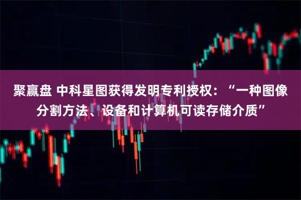 聚赢盘 中科星图获得发明专利授权：“一种图像分割方法、设备和计算机可读存储介质”