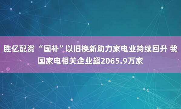 胜亿配资 “国补”以旧换新助力家电业持续回升 我国家电相关企业超2065.9万家
