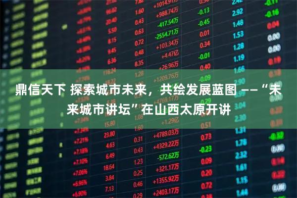鼎信天下 探索城市未来，共绘发展蓝图 ——“未来城市讲坛”在山西太原开讲