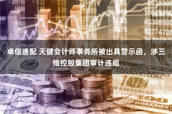 卓信速配 天健会计师事务所被出具警示函，涉三维控股集团审计违规