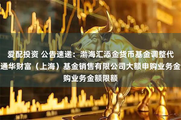 爱配投资 公告速递：渤海汇添金货币基金调整代销机构通华财富（上海）基金销售有限公司大额申购业务金额限额