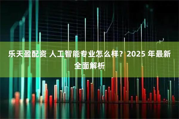 乐天盈配资 人工智能专业怎么样？2025 年最新全面解析