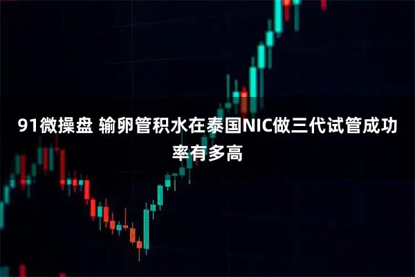 91微操盘 输卵管积水在泰国NIC做三代试管成功率有多高