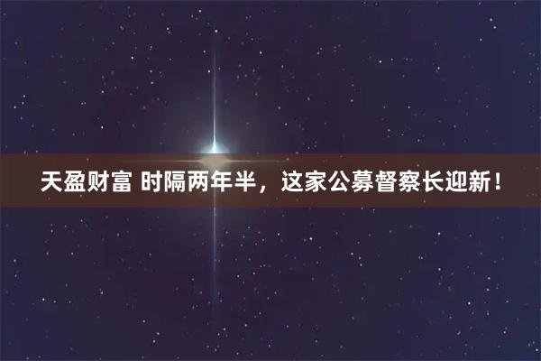 天盈财富 时隔两年半，这家公募督察长迎新！
