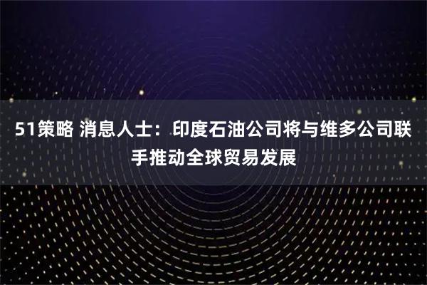 51策略 消息人士：印度石油公司将与维多公司联手推动全球贸易发展